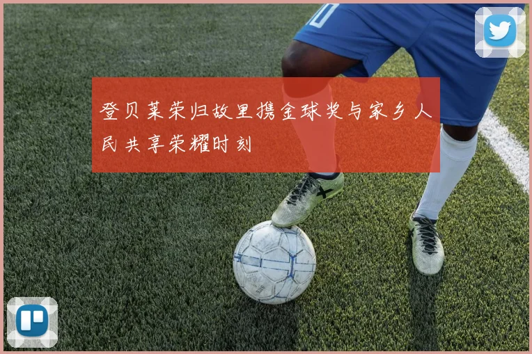 登贝莱荣归故里携金球奖与家乡人民共享荣耀时刻