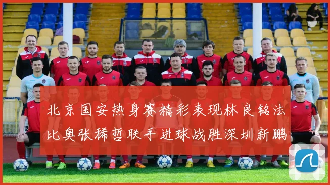 北京国安热身赛精彩表现林良铭法比奥张稀哲联手进球战胜深圳新鹏城
