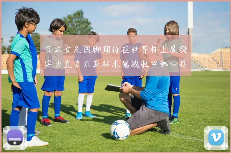 日本女足国脚期待在世界杯上展现实力直言东亚杯未能战胜中韩心存不甘