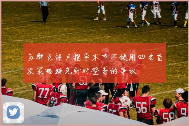 苏群点评卢指导末节不使用四名首发策略避免针对登哥的争议