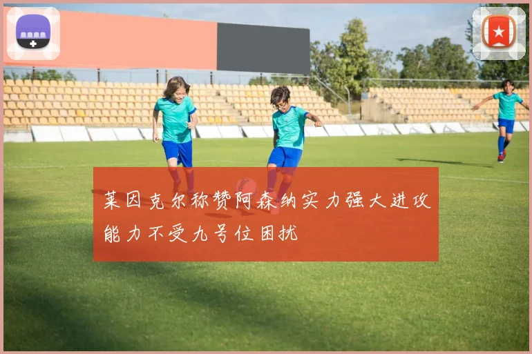 莱因克尔称赞阿森纳实力强大进攻能力不受九号位困扰