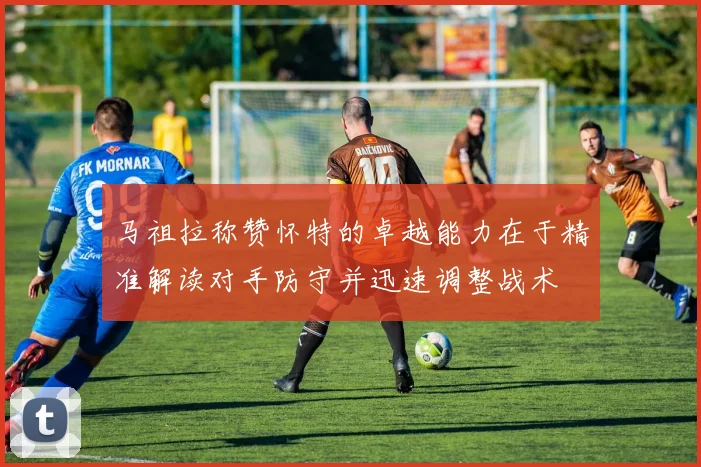 马祖拉称赞怀特的卓越能力在于精准解读对手防守并迅速调整战术