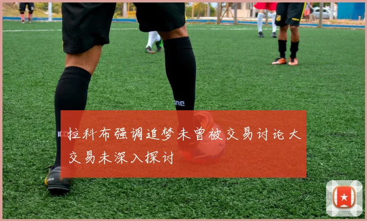 拉科布强调追梦未曾被交易讨论大交易未深入探讨