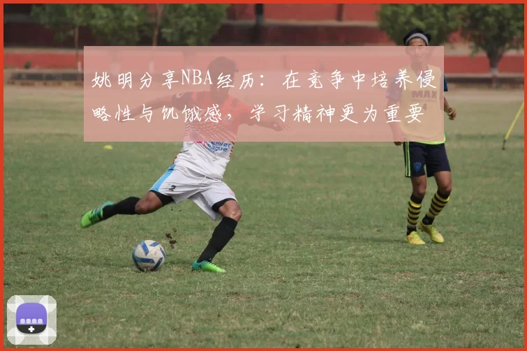 姚明分享NBA经历：在竞争中培养侵略性与饥饿感，学习精神更为重要