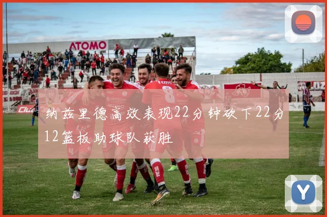 纳兹里德高效表现22分钟砍下22分12篮板助球队获胜