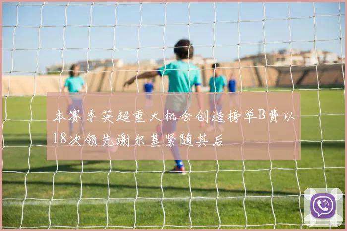 本赛季英超重大机会创造榜单B费以18次领先谢尔基紧随其后