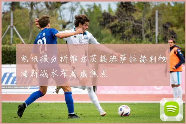 电讯报分析维尔茨接班萨拉赫利物浦新战术布局成焦点