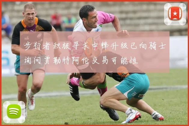 步行者积极寻求中锋升级已向骑士询问贾勒特阿伦交易可能性