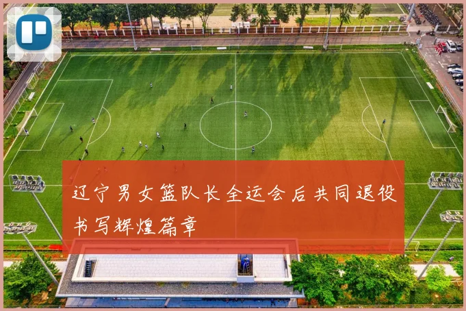 辽宁男女篮队长全运会后共同退役书写辉煌篇章