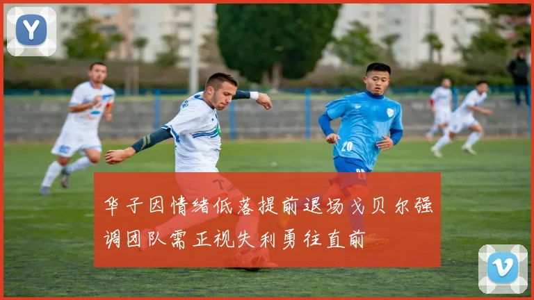 华子因情绪低落提前退场戈贝尔强调团队需正视失利勇往直前