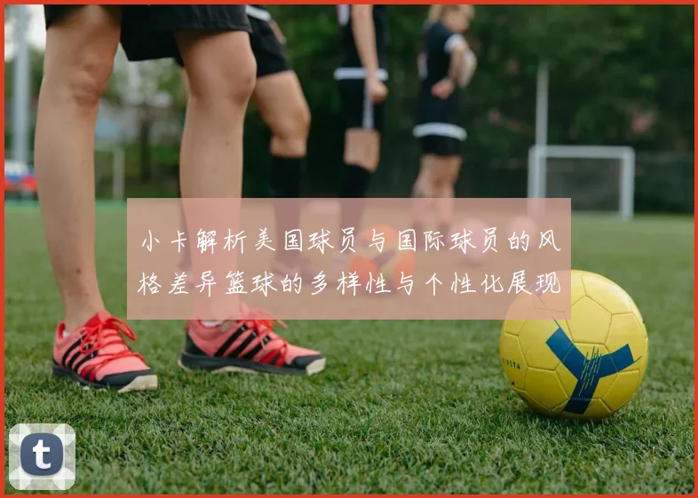 小卡解析美国球员与国际球员的风格差异篮球的多样性与个性化展现