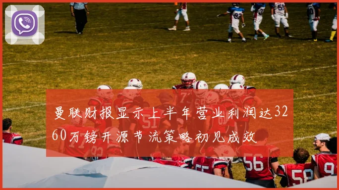曼联财报显示上半年营业利润达3260万镑开源节流策略初见成效