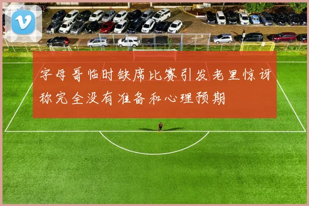 字母哥临时缺席比赛引发老里惊讶称完全没有准备和心理预期