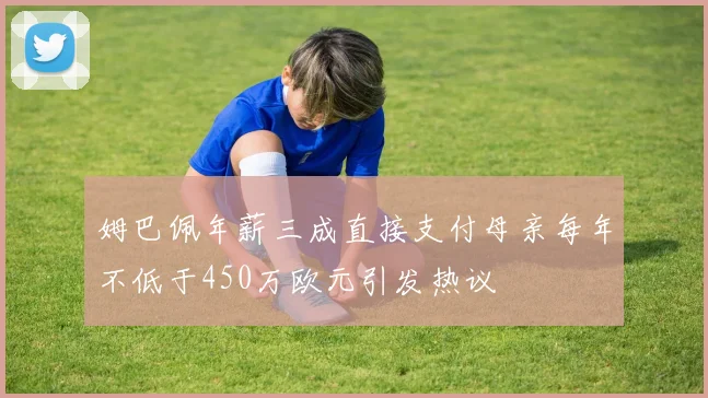 姆巴佩年薪三成直接支付母亲每年不低于450万欧元引发热议