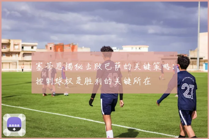 塞蒂恩揭秘击败巴萨的关键策略：控制球权是胜利的关键所在