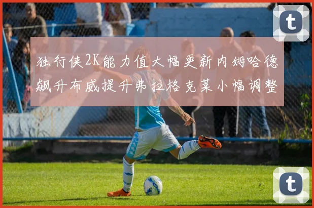 独行侠2K能力值大幅更新内姆哈德飙升布威提升弗拉格克莱小幅调整