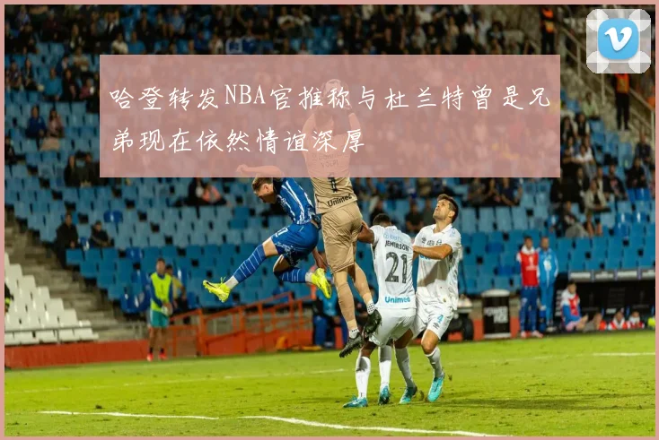 哈登转发NBA官推称与杜兰特曾是兄弟现在依然情谊深厚