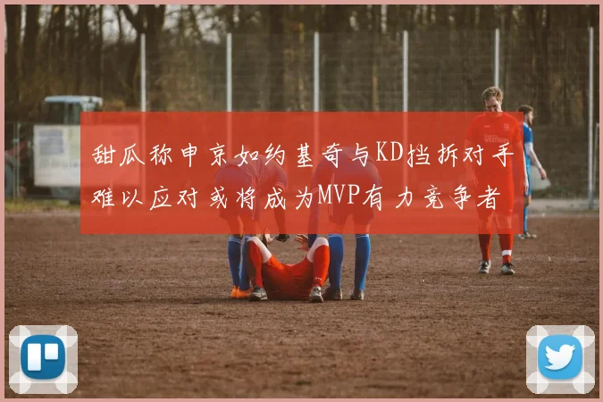 甜瓜称申京如约基奇与KD挡拆对手难以应对或将成为MVP有力竞争者