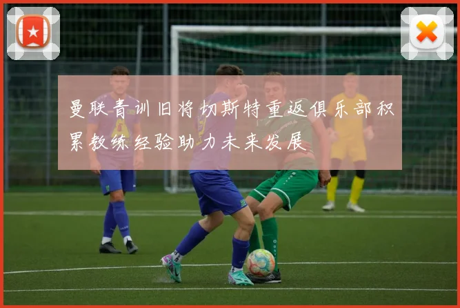 曼联青训旧将切斯特重返俱乐部积累教练经验助力未来发展