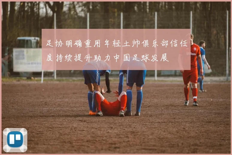 足协明确重用年轻土帅俱乐部信任度持续提升助力中国足球发展