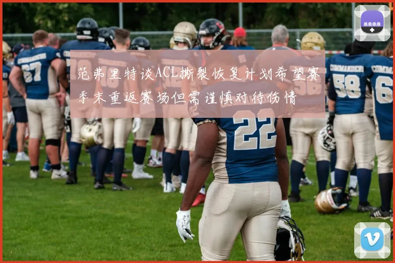范弗里特谈ACL撕裂恢复计划希望赛季末重返赛场但需谨慎对待伤情