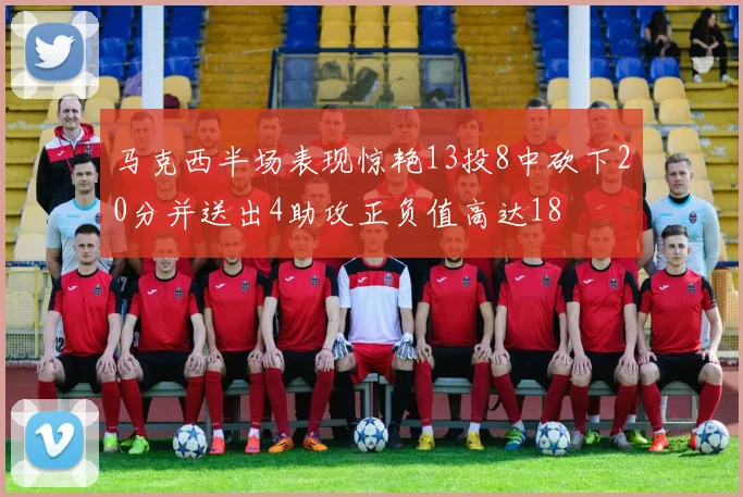 马克西半场表现惊艳13投8中砍下20分并送出4助攻正负值高达18
